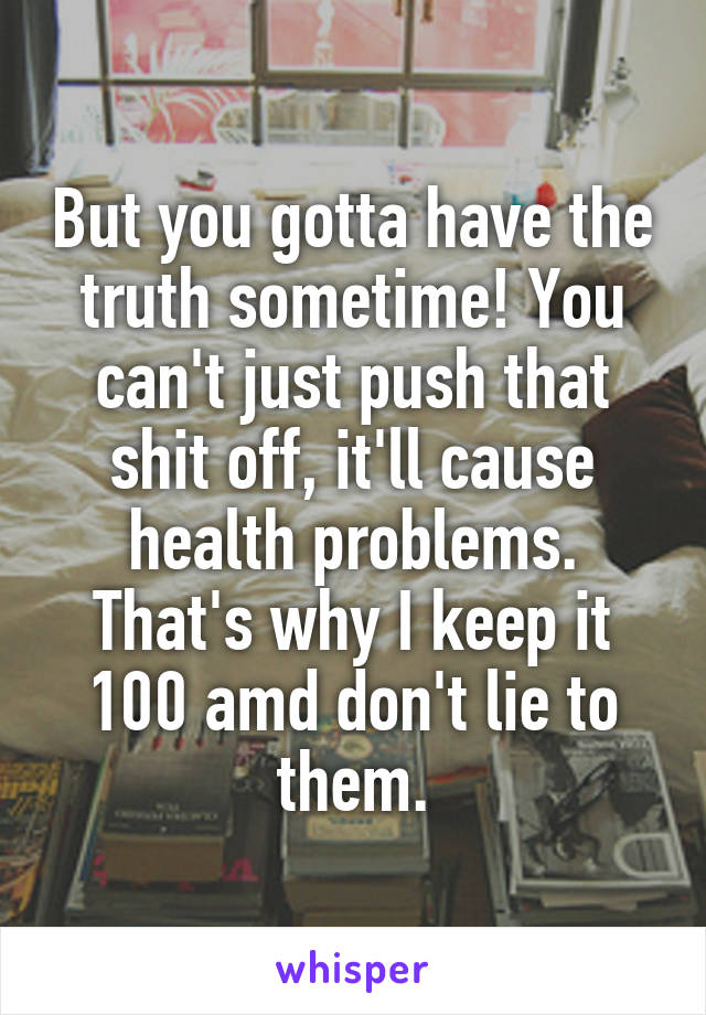 But you gotta have the truth sometime! You can't just push that shit off, it'll cause health problems. That's why I keep it 100 amd don't lie to them.