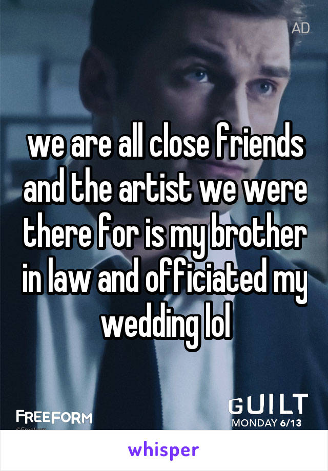 we are all close friends and the artist we were there for is my brother in law and officiated my wedding lol