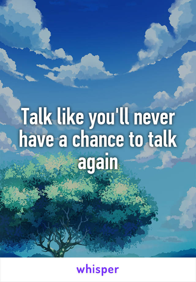 Talk like you'll never have a chance to talk again