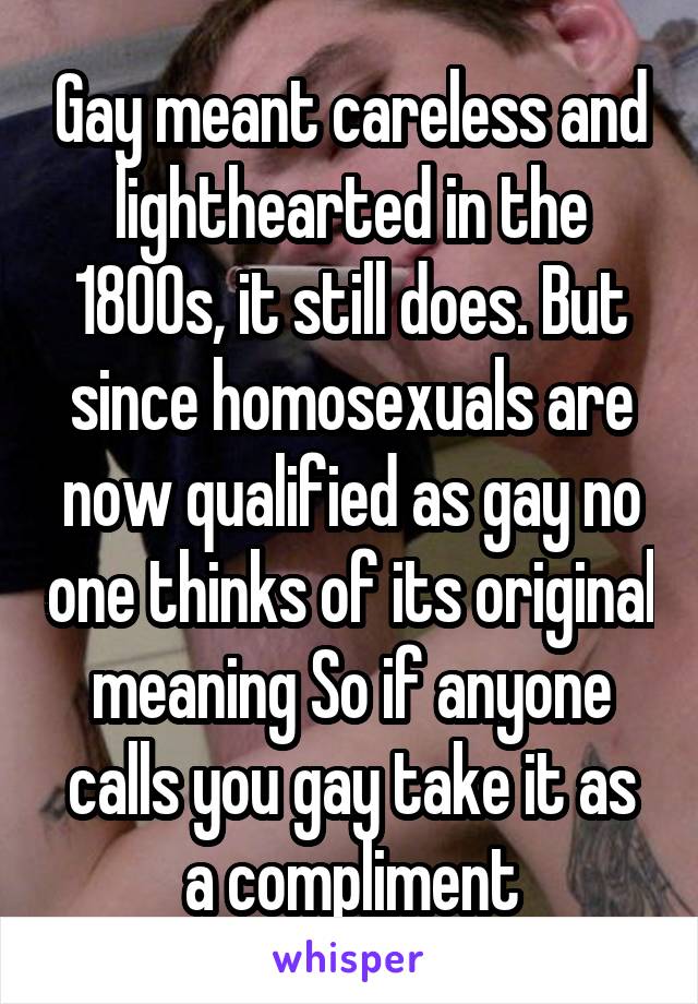 Gay meant careless and lighthearted in the 1800s, it still does. But since homosexuals are now qualified as gay no one thinks of its original meaning So if anyone calls you gay take it as a compliment
