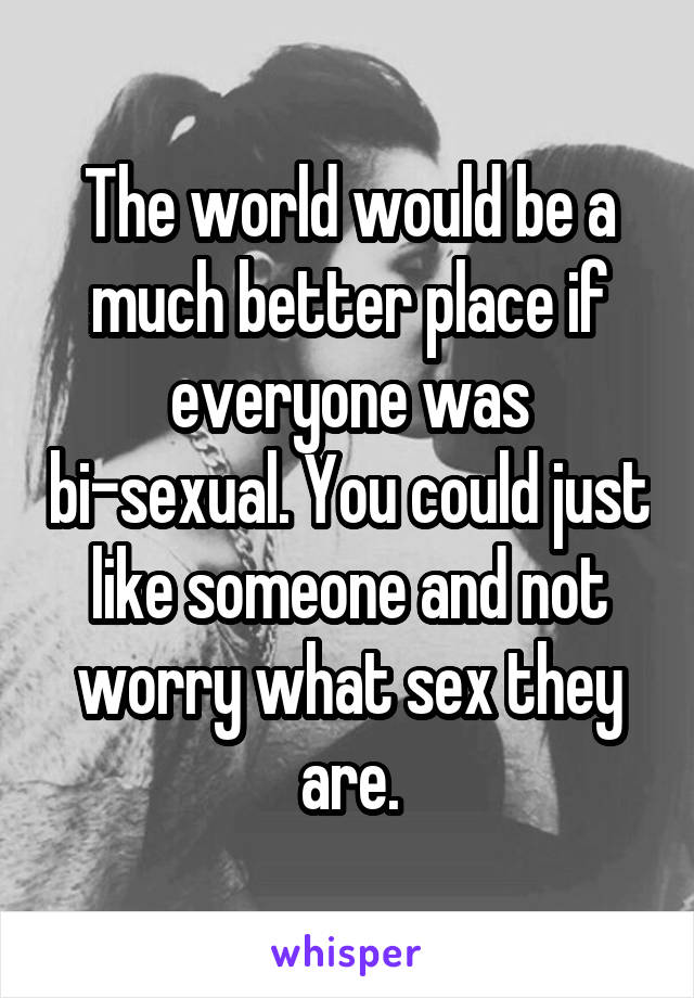 The world would be a much better place if everyone was bi-sexual. You could just like someone and not worry what sex they are.