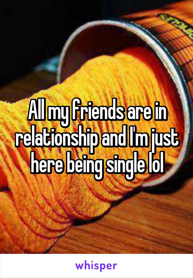 All my friends are in relationship and I'm just here being single lol