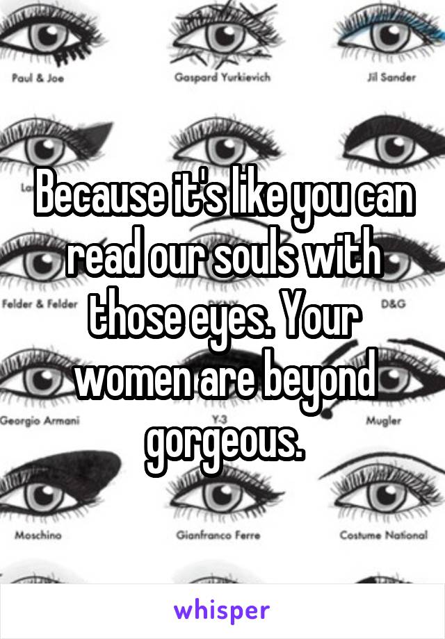 Because it's like you can read our souls with those eyes. Your women are beyond gorgeous.