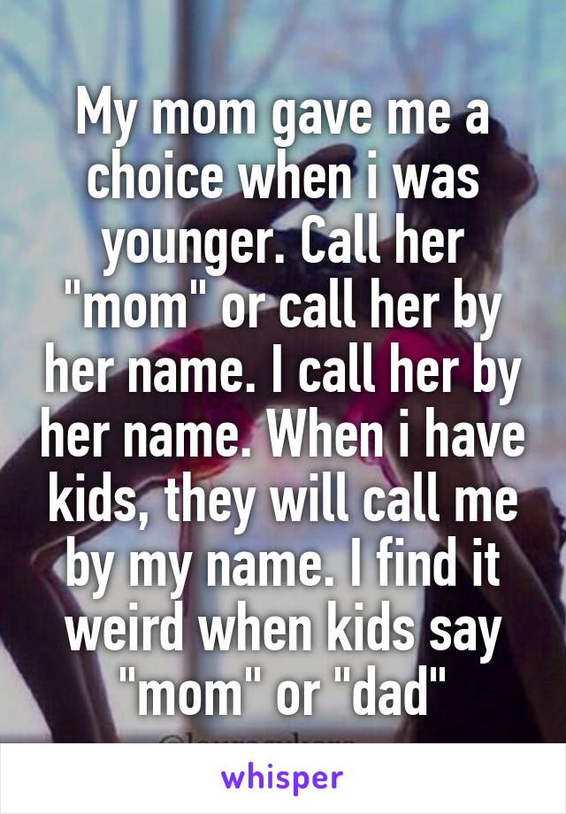 My mom gave me a choice when i was younger. Call her "mom" or call her by her name. I call her by her name. When i have kids, they will call me by my name. I find it weird when kids say "mom" or "dad"