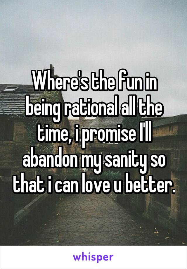 Where's the fun in being rational all the time, i promise I'll abandon my sanity so that i can love u better.