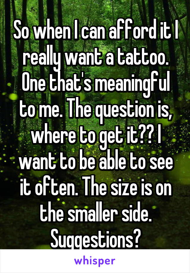 So when I can afford it I really want a tattoo. One that's meaningful to me. The question is, where to get it?? I want to be able to see it often. The size is on the smaller side.
Suggestions?
