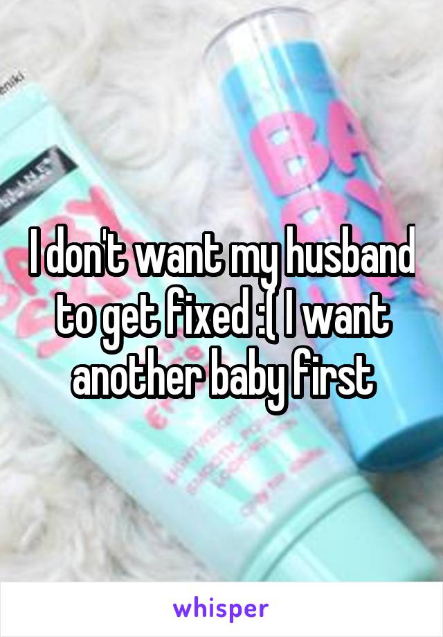 I don't want my husband to get fixed :( I want another baby first