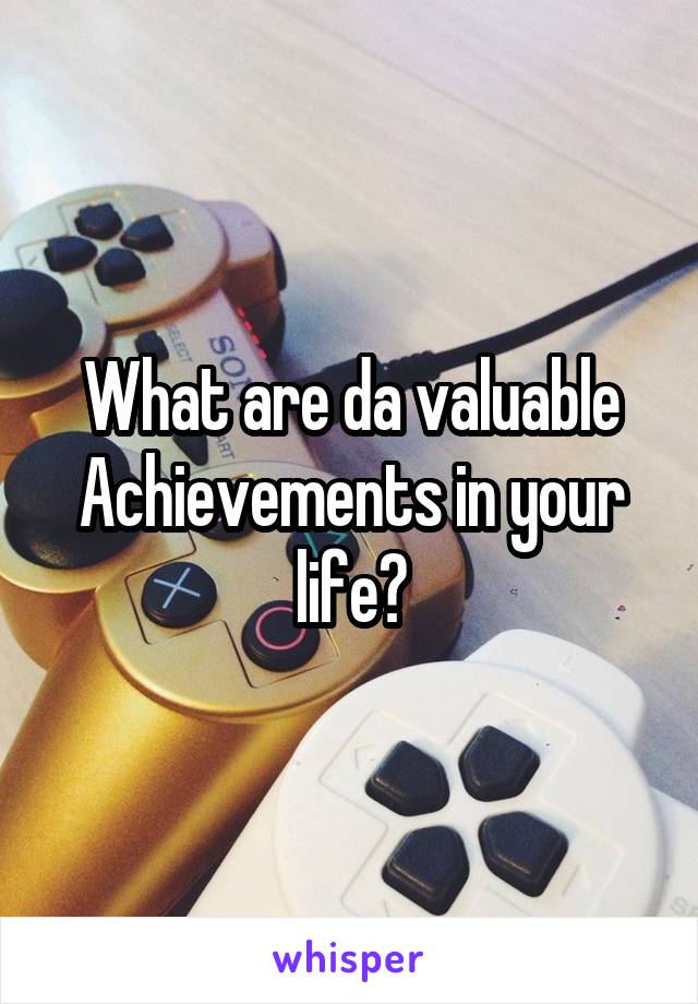 What are da valuable Achievements in your life?
