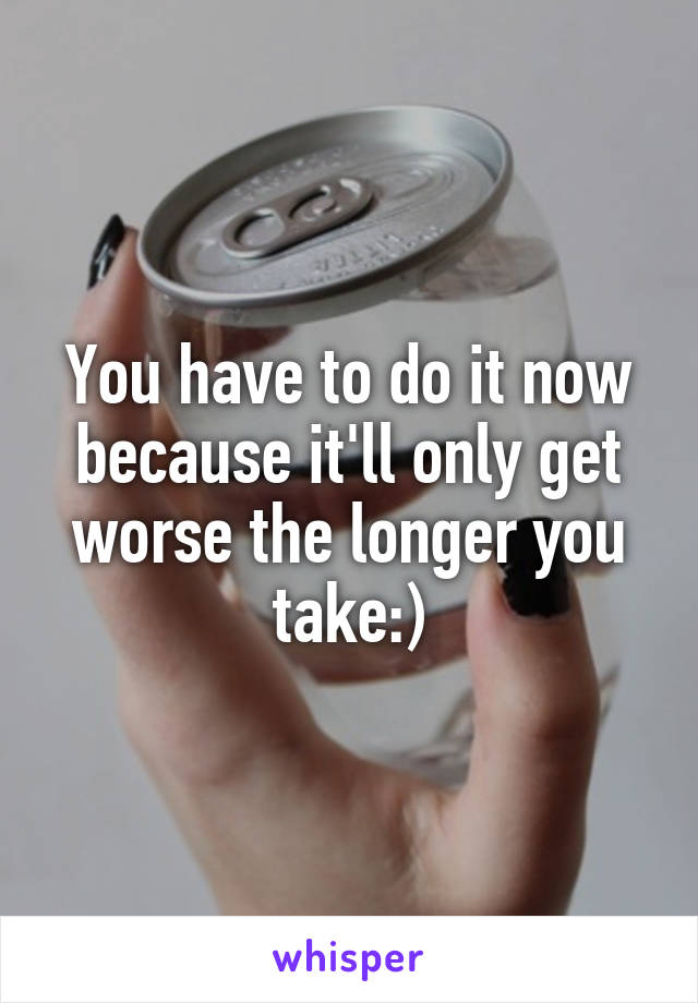 You have to do it now because it'll only get worse the longer you take:)