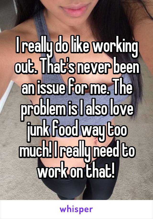 I really do like working out. That's never been an issue for me. The problem is I also love junk food way too much! I really need to work on that! 