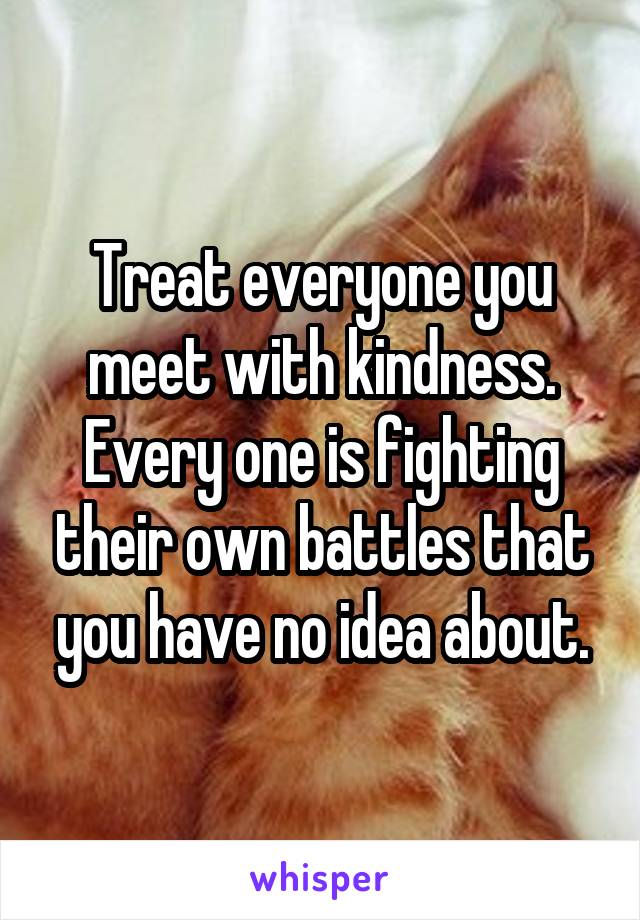 Treat everyone you meet with kindness. Every one is fighting their own battles that you have no idea about.