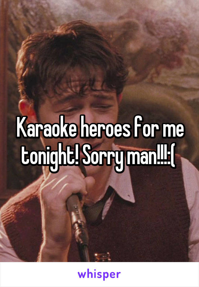 Karaoke heroes for me tonight! Sorry man!!!:( 