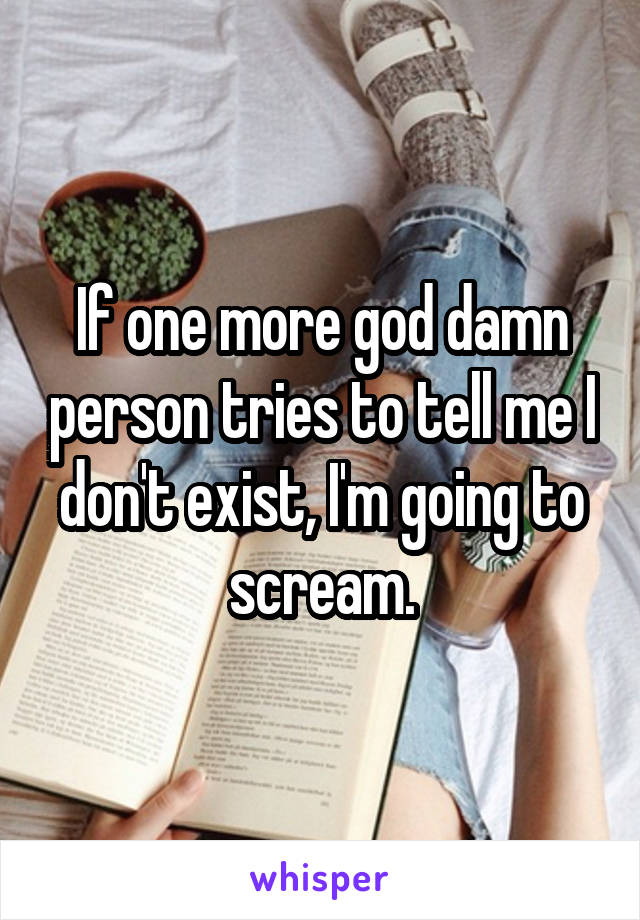 If one more god damn person tries to tell me I don't exist, I'm going to scream.