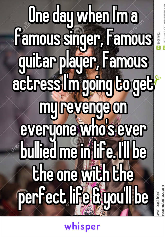 One day when I'm a famous singer, Famous guitar player, Famous actress I'm going to get my revenge on everyone who's ever bullied me in life. I'll be the one with the perfect life & you'll be sorry.