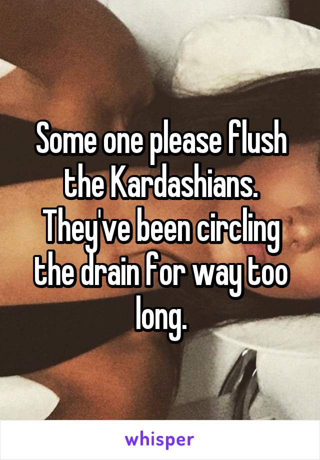 Some one please flush the Kardashians. They've been circling the drain for way too long.