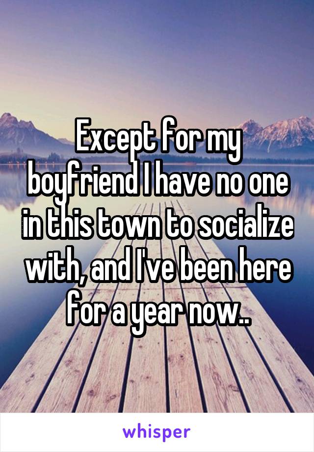 Except for my boyfriend I have no one in this town to socialize with, and I've been here for a year now..
