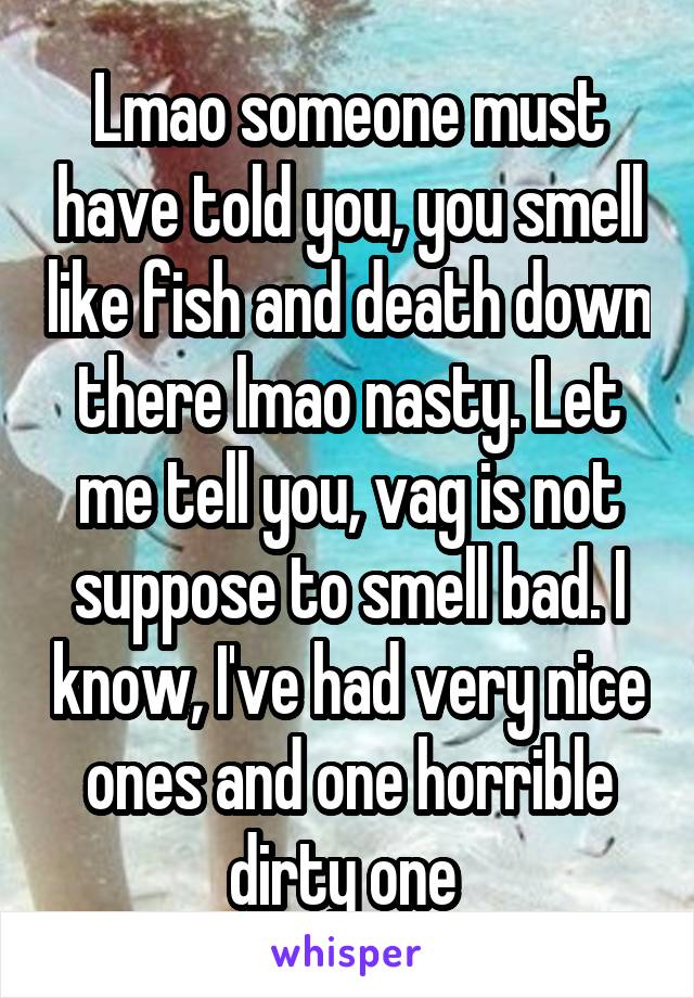 Lmao someone must have told you, you smell like fish and death down there lmao nasty. Let me tell you, vag is not suppose to smell bad. I know, I've had very nice ones and one horrible dirty one 