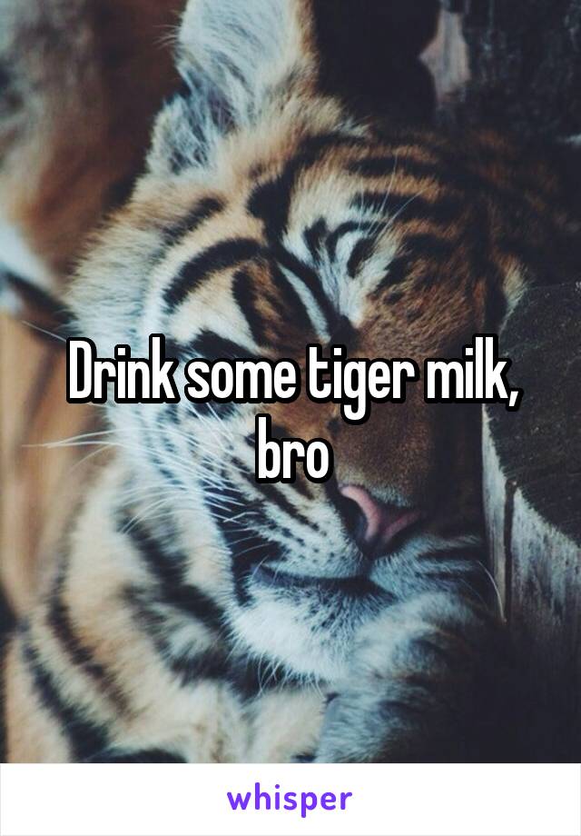Drink some tiger milk, bro