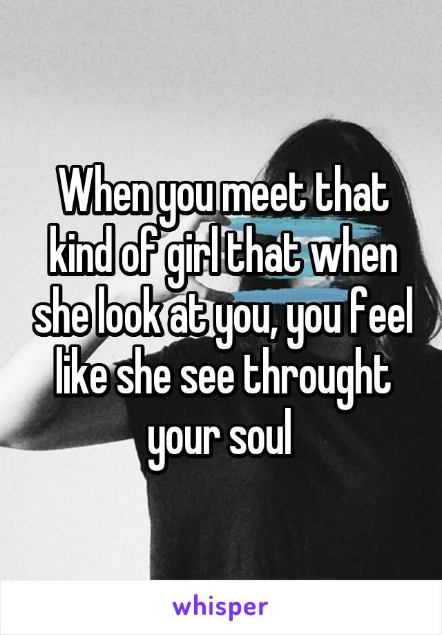 When you meet that kind of girl that when she look at you, you feel like she see throught your soul 