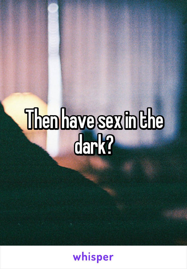 Then have sex in the dark?