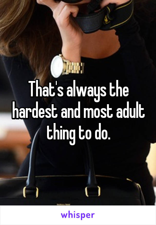 That's always the hardest and most adult thing to do.