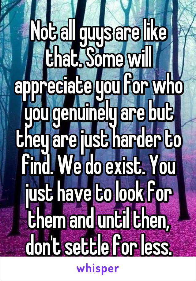 Not all guys are like that. Some will appreciate you for who you genuinely are but they are just harder to find. We do exist. You just have to look for them and until then, don't settle for less.