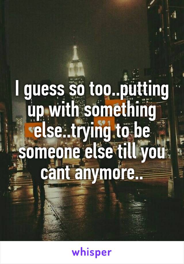I guess so too..putting up with something else..trying to be someone else till you cant anymore..