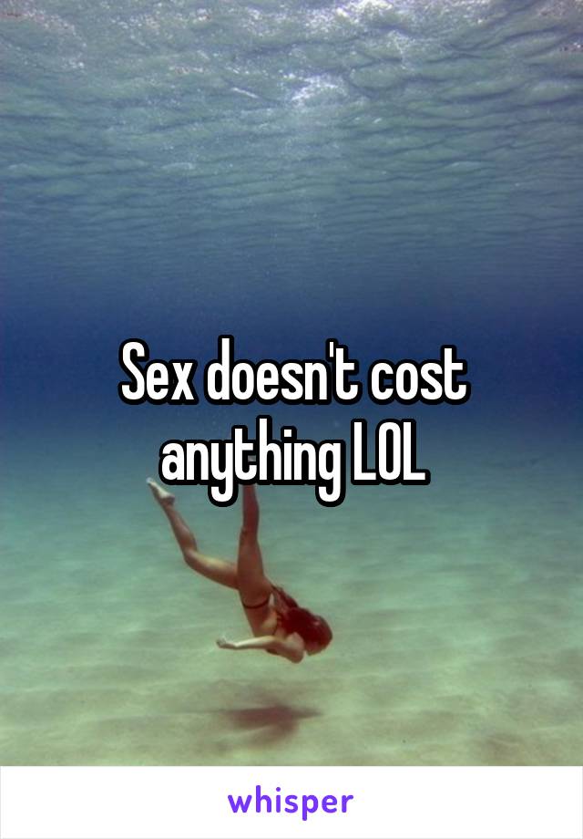 Sex doesn't cost anything LOL