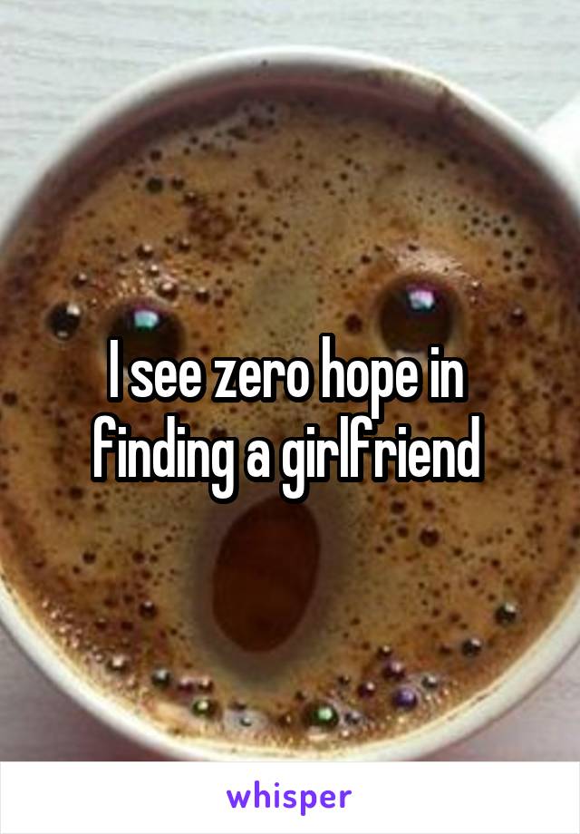 I see zero hope in  finding a girlfriend 