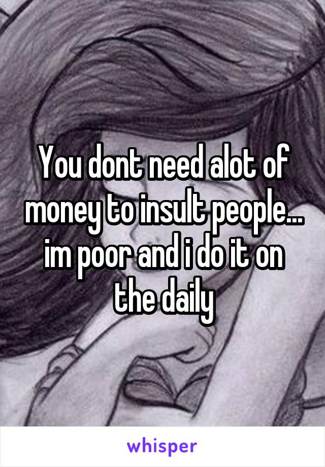 You dont need alot of money to insult people... im poor and i do it on the daily