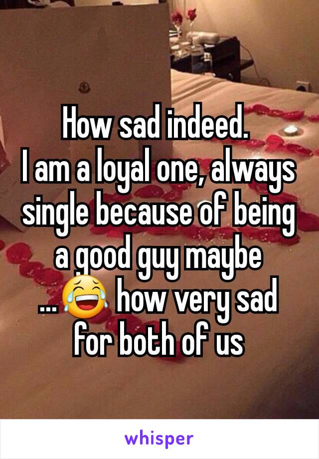 How sad indeed. 
I am a loyal one, always single because of being a good guy maybe ...😂 how very sad for both of us