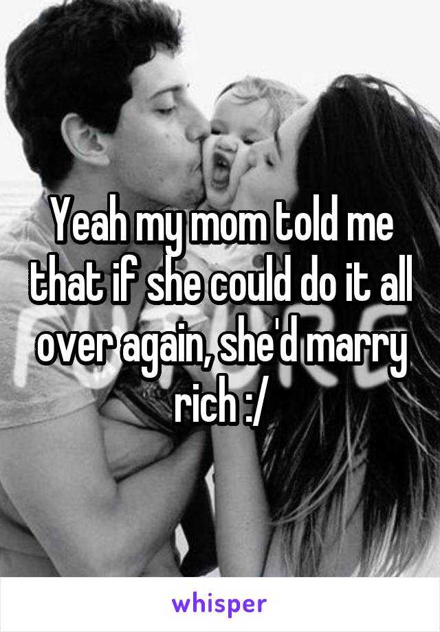 Yeah my mom told me that if she could do it all over again, she'd marry rich :/