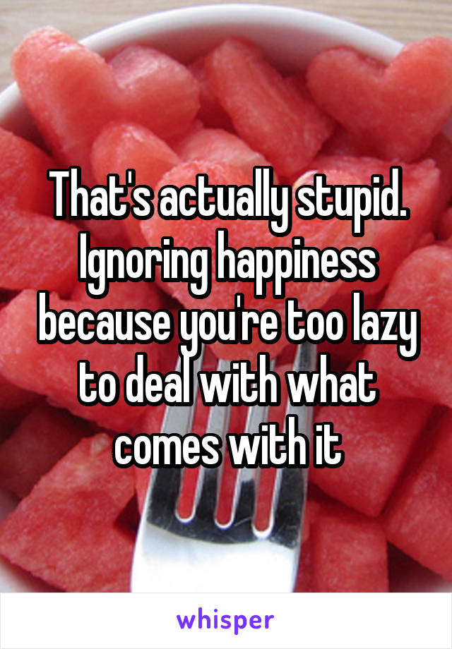 That's actually stupid. Ignoring happiness because you're too lazy to deal with what comes with it