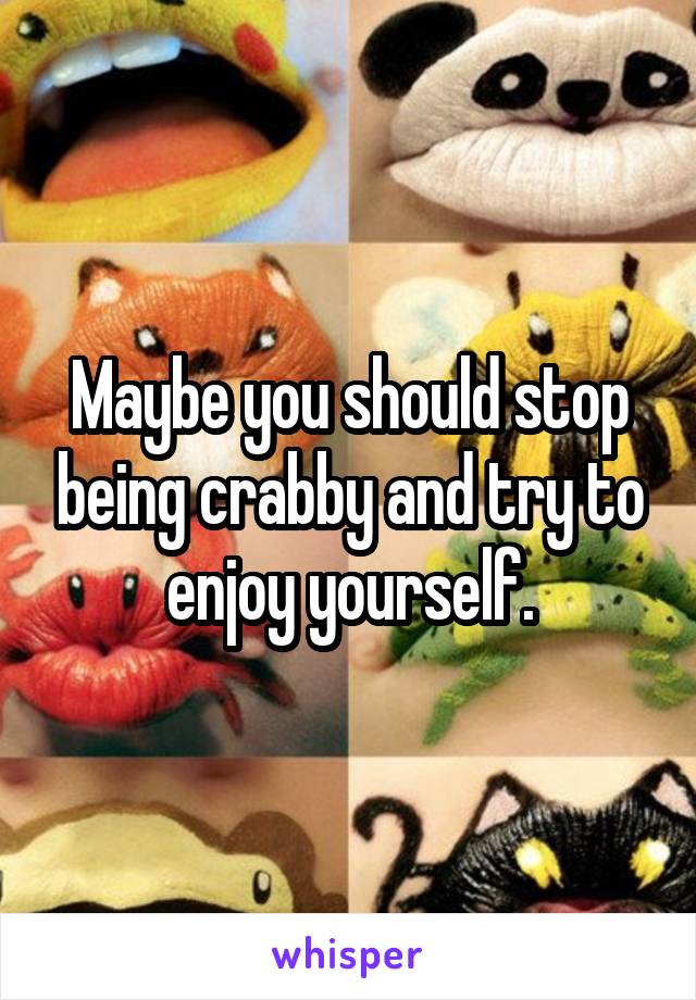 Maybe you should stop being crabby and try to enjoy yourself.