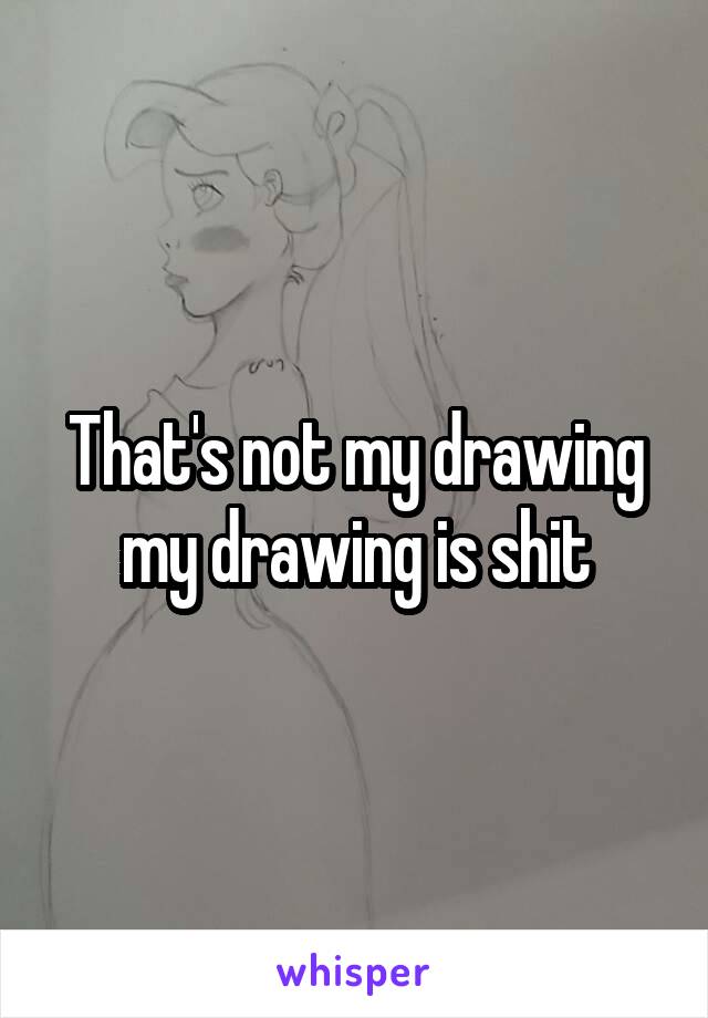 That's not my drawing my drawing is shit