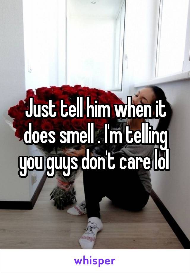 Just tell him when it does smell . I'm telling you guys don't care lol 