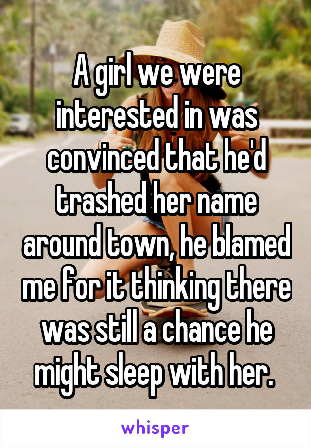 A girl we were interested in was convinced that he'd trashed her name around town, he blamed me for it thinking there was still a chance he might sleep with her. 
