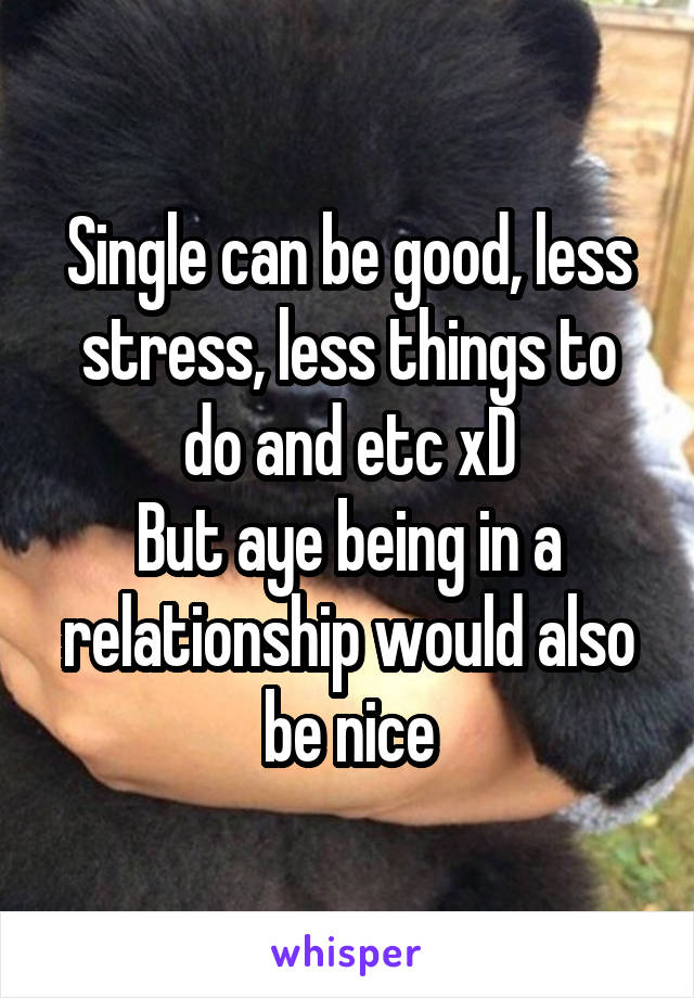 Single can be good, less stress, less things to do and etc xD
But aye being in a relationship would also be nice