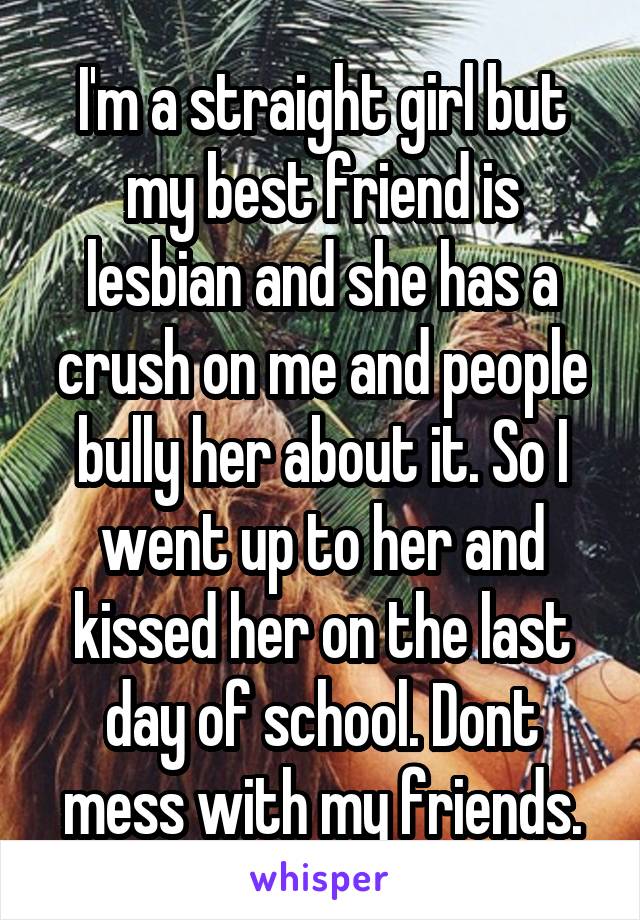 I'm a straight girl but my best friend is lesbian and she has a crush on me and people bully her about it. So I went up to her and kissed her on the last day of school. Dont mess with my friends.