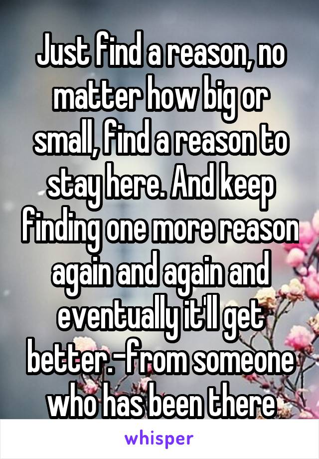 Just find a reason, no matter how big or small, find a reason to stay here. And keep finding one more reason again and again and eventually it'll get better.-from someone who has been there