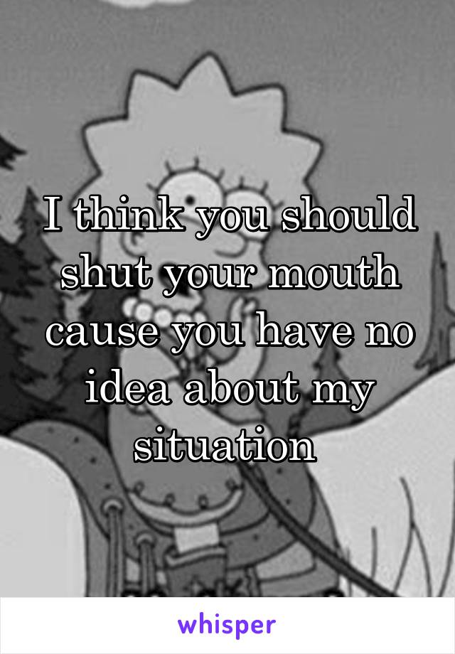 I think you should shut your mouth cause you have no idea about my situation 