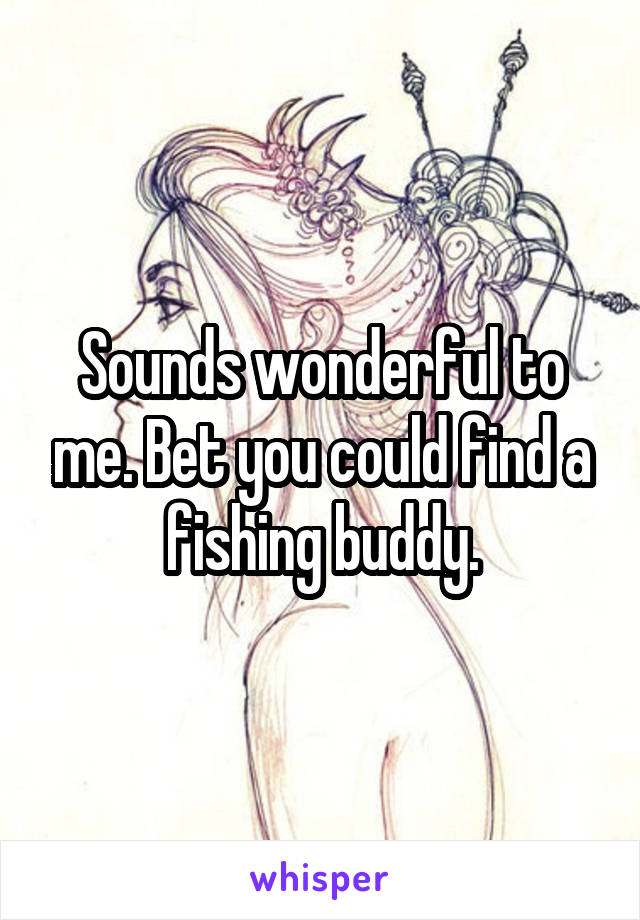 Sounds wonderful to me. Bet you could find a fishing buddy.