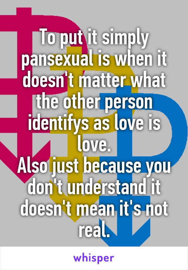 To put it simply pansexual is when it doesn't matter what the other person identifys as love is love.
Also just because you don't understand it doesn't mean it's not real.