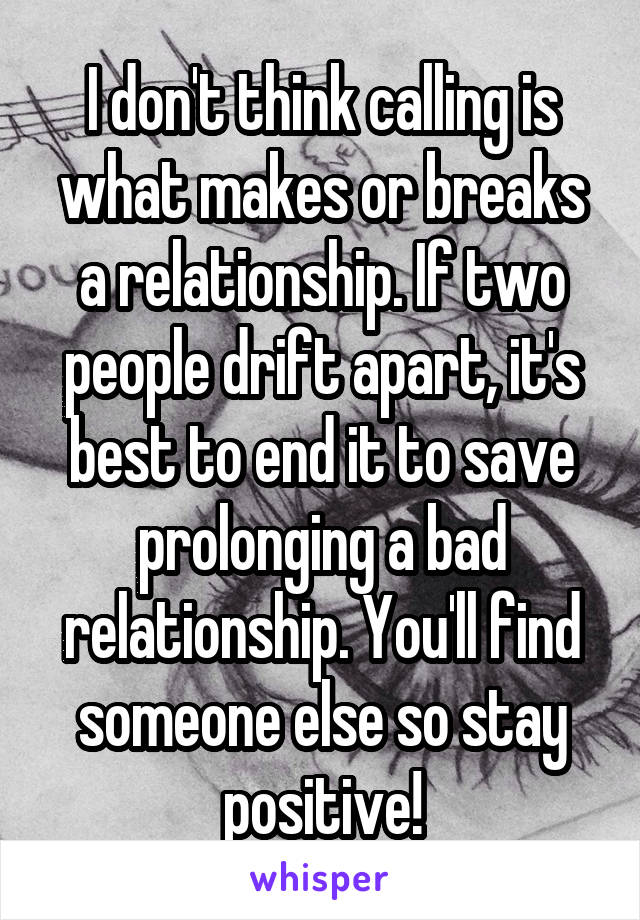 I don't think calling is what makes or breaks a relationship. If two people drift apart, it's best to end it to save prolonging a bad relationship. You'll find someone else so stay positive!
