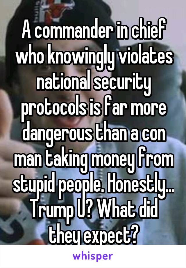 A commander in chief who knowingly violates national security protocols is far more dangerous than a con man taking money from stupid people. Honestly... Trump U? What did they expect?
