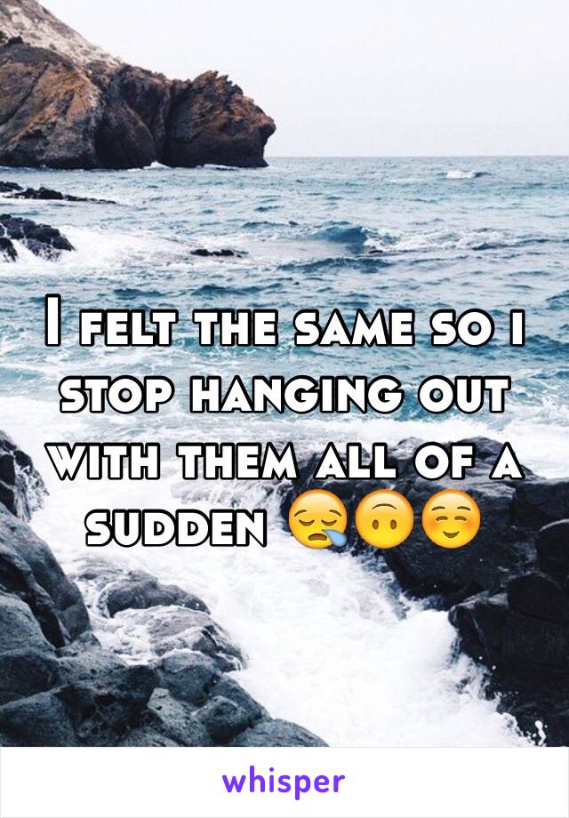 I felt the same so i stop hanging out with them all of a sudden 😪🙃☺️
