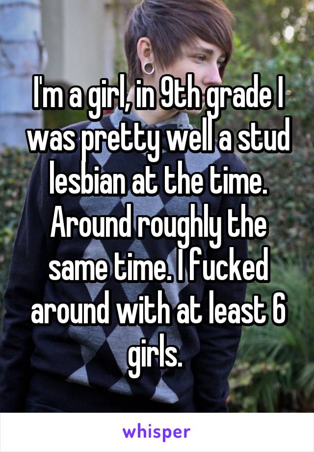 I'm a girl, in 9th grade I was pretty well a stud lesbian at the time. Around roughly the same time. I fucked around with at least 6 girls. 