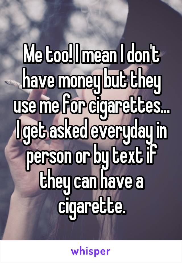 Me too! I mean I don't have money but they use me for cigarettes... I get asked everyday in person or by text if they can have a cigarette.