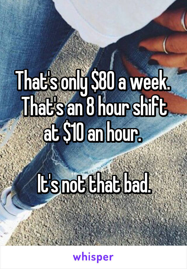 That's only $80 a week. 
That's an 8 hour shift at $10 an hour. 

It's not that bad.