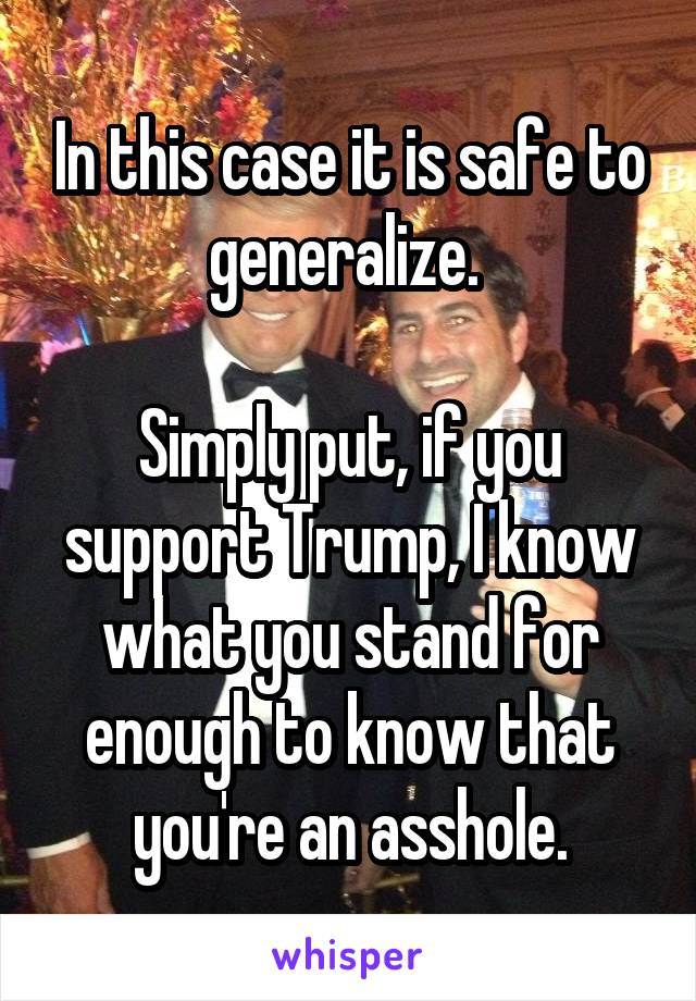In this case it is safe to generalize. 

Simply put, if you support Trump, I know what you stand for enough to know that you're an asshole.